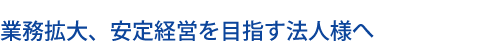 業務拡大、安定経営を目指す法人様へ